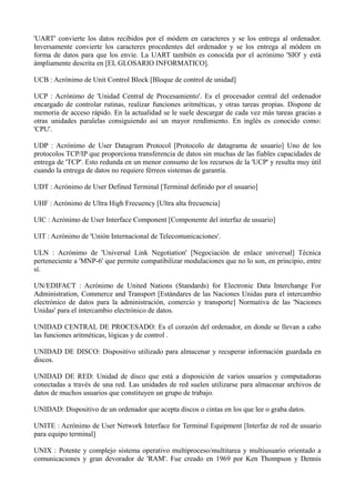 'UART' convierte los datos recibidos por el módem en caracteres y se los entrega al ordenador. 
Inversamente convierte los caracteres procedentes del ordenador y se los entrega al módem en 
forma de datos para que los envíe. La UART también es conocida por el acrónimo 'SIO' y está 
ámpliamente descrita en [EL GLOSARIO INFORMATICO]. 
UCB : Acrónimo de Unit Control Block [Bloque de control de unidad] 
UCP : Acrónimo de 'Unidad Central de Procesamiento'. Es el procesador central del ordenador 
encargado de controlar rutinas, realizar funciones aritméticas, y otras tareas propias. Dispone de 
memoria de acceso rápido. En la actualidad se le suele descargar de cada vez más tareas gracias a 
otras unidades paralelas consiguiendo así un mayor rendimiento. En inglés es conocido como: 
'CPU'. 
UDP : Acrónimo de User Datagram Protocol [Protocolo de datagrama de usuario] Uno de los 
protocolos TCP/IP que proporciona transferencia de datos sin muchas de las fiables capacidades de 
entrega de 'TCP'. Esto redunda en un menor consumo de los recursos de la 'UCP' y resulta muy útil 
cuando la entrega de datos no requiere férreos sistemas de garantía. 
UDT : Acrónimo de User Defined Terminal [Terminal definido por el usuario] 
UHF : Acrónimo de Ultra High Frecuency [Ultra alta frecuencia] 
UIC : Acrónimo de User Interface Component [Componente del interfaz de usuario] 
UIT : Acrónimo de 'Unión Internacional de Telecomunicaciones'. 
ULN : Acrónimo de 'Universal Link Negotiation' [Negociación de enlace universal] Técnica 
perteneciente a 'MNP-6' que permite compatibilizar modulaciones que no lo son, en principio, entre 
sí. 
UN/EDIFACT : Acrónimo de United Nations (Standards) for Electronic Data Interchange For 
Administration, Commerce and Transport [Estándares de las Naciones Unidas para el intercambio 
electrónico de datos para la administración, comercio y transporte] Normativa de las 'Naciones 
Unidas' para el intercambio electrónico de datos. 
UNIDAD CENTRAL DE PROCESADO: Es el corazón del ordenador, en donde se llevan a cabo 
las funciones aritméticas, lógicas y de control . 
UNIDAD DE DISCO: Dispositivo utilizado para almacenar y recuperar información guardada en 
discos. 
UNIDAD DE RED: Unidad de disco que está a disposición de varios usuarios y computadoras 
conectadas a través de una red. Las unidades de red suelen utilizarse para almacenar archivos de 
datos de muchos usuarios que constituyen un grupo de trabajo. 
UNIDAD: Dispositivo de un ordenador que acepta discos o cintas en los que lee o graba datos. 
UNITE : Acrónimo de User Network Interface for Terminal Equipment [Interfaz de red de usuario 
para equipo terminal] 
UNIX : Potente y complejo sistema operativo multiproceso/multitarea y multiusuario orientado a 
comunicaciones y gran devorador de 'RAM'. Fue creado en 1969 por Ken Thompson y Dennis 
 