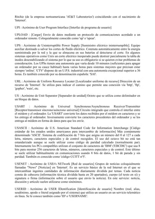 Ritchie (de la empresa norteamericana 'AT&T Laboratories') coincidiendo con el nacimiento de 
'Internet'. 
UPI : Acrónimo de User Program Interface [Interfaz de programa de usuario] 
UPLOAD : [Cargar] Envío de datos mediante un protocolo de comunicaciones acordado a un 
ordenador remoto. Coloquialmente conocido como 'up' o 'upear'. 
UPS : Acrónimo de Uninterruptible Power Supply [Suministro eléctrico ininterrumpible]. Equipo 
auxiliar destinado a salvar los cortes de fluido eléctrico. Conmuta automáticamente entre la energía 
suministrada por la red y la que se almacena en sus baterías al detectarse el corte. En algunos 
sistemas operativos como Unix un corte eléctrico inesperado puede destruir parcialmente la tabla de 
inodos desestabilizando el sistema por lo que su uso es obligatorio si se quieren evitar problemas de 
consideración. Los UPSs tienen una autonomía que varía desde 10 minutos (suficientes para apagar 
un ordenador por su cauce habitual) hasta varias horas para sistemas mayores que precisan estar 
siempre 'online'. 'CTV' dispone de un U.P.S. industrial con una autonomía excepcional superior a 36 
horas. Es también conocido por su denominación española: 'SAI'. 
URL : Acrónimo de Uniform Resource Locater [Localizador uniforme de recurso] Dirección de un 
recurso de 'Internet'. Se utiliza para indicar el camino que permite una conexión vía 'http', 'ftp', 
'gopher', 'wais', etc. 
US : Acrónimo de Unit Separator [Separador de unidad] Octeto que se utiliza como delimitador en 
un bloque de datos. 
USART : Acrónimo de Universal Synchronous/Asynchronous Receiver/Transmitter 
[Receptor/transmisor síncrono/asíncrono universal] Circuito integrado que controla el interfaz entre 
el módem y el ordenador. La 'USART' convierte los datos recibidos por el módem en caracteres y se 
los entrega al ordenador. Inversamente convierte los caracteres procedentes del ordenador y se los 
entrega al módem en forma de datos para que los envíe. 
USASCII : Acrónimo de U.S. American Standard Code for Information Interchange [Código 
estándar de los estados unidos americanos para intercambio de información] Más comúnmente 
denominado 'ASCII'. Sistema de codificación de 7 bits que asigna un número del 0 al 127 a cada 
letra, número, caracteres especiales y de control recogidos. El uso del octavo bit no está tan 
estandarizado aunque se suele utilizar como código de paridad calculado (normalmente par). 
Internamente los PCs compatibles utilizan el conjunto de caracteres de 'IBM' ('EBCDIC') que usa 8 
bits para mostrar 256 caracteres de letras, números, caracteres especiales y de control. Este último 
se suele utilizar habitualmente en comunicaciones usando 8 bits de datos, 1 bit de parada y sin 
paridad. También es conocido como 'código CCITT nº5'. 
USENET : Acrónimo de USEr's NETwork [Red de usuarios] Grupos de noticias coloquialmente 
llamadas "News" [Noticias] en 'Internet'. Es un servicio básico de la red Internet en el que se 
intercambian ingentes cantidades de información diariamente dividida por temas. Cada noticia 
consta de cabecera (información técnica dividida hasta en 20 apartados), cuerpo (el texto en sí) y 
signatura o firma (información sobre el usuario que envío la noticia). En este servicio: noticia, 
discusión y artículo suelen utilizarse como sinónimos. 
USERID : Acrónimo de USER IDentification [Identificación de usuario] Nombre (real, alias, 
seudónimo, apodo o literal asignado por el sistema) que utiliza un usuario en un servicio telemático 
en línea. Se le conoce también como 'ID' o 'USERNAME'. 
 