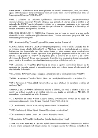USERNAME : Acrónimo de User Name [nombre de usuario] Nombre (real, alias, seudónimo, 
apodo o literal asignado por el sistema) que utiliza un usuario en un servicio telemático en línea. Se 
le conoce también como 'USERID' o 'ID'. 
USRT : Acrónimo de Universal Synchronous Receiver/Transmitter [Receptor/transmisor 
síncrono/asíncrono universal] Circuito integrado que controla el interfaz entre el módem y el 
ordenador. La 'USART' convierte los datos recibidos por el módem en caracteres y se los entrega al 
ordenador. Inversamente convierte los caracteres procedentes del ordenador y se los entrega al 
módem en forma de datos para que los envíe. 
UTILIDAD RESIDENTE EN MEMORIA: Programa que se carga en memoria y que queda 
disponible incluso cuando otra aplicación está activa. También denominad, programa TSR. Vea 
también Programa emergente. 
UTS : Acrónimo de User Terminal Systems [Sistemas de terminal de usuario] 
UUCP : Acrónimo de Unix to Unix Copy Program [Programa de copia de Unix a Unix] Se trata de 
un protocolo creado a finales de los años 70 por AT&T que puede ser calificado de red en sí mismo. 
Inicialmente fue desarrollado para fines universitarios y, posteriormente, para organizaciones 
comerciales. Se utiliza en sistemas operativos 'Unix' para copiar programas/archivos en local o en 
remoto. Muy popular en 'Internet' al emplearse para la difusión de las 'news' y del correo 
electrónico. En 'Internet', debido a su exponencial desarrollo, tiene tendencia a desaparecer dejando 
paso a técnicas de transferencias más elaboradas aunque sigue utilizándose en local. 
V/D : Acrónimo de Voice/Data [Voz/Datos] Se aplica a aquellos dispositivos dotados de la 
capacidad de conmutar manual o automáticamente entre voz y datos, siendo el más notable el 
discriminador de llamadas. 
VA : Acrónimo de Virtual Address [Dirección virtual] También se utiliza el acrónimo 'VADDR'. 
VADDR : Acrónimo de Virtual ADDRess [Dirección virtual] También se utiliza el acrónimo 'VA'. 
VAN : Acrónimo de Value-Added Network [Red de valor añadido] En castellano se utiliza el 
acrónimo 'RVA'. 
VARIABLE DE ENTORNO: Información relativa al entorno, tal como la unidad, la ruta o el 
nombre de archivo asociados a un nombre simbólico que pueda ser utilizado por MS-DOS. El 
comando set permite definir variables de entorno. 
VC : Acrónimo de Virtual Circuit [Circuito virtual] Denominación habitual en las redes de 
conmutación de paquetes como 'Iberpac' (España), 'Tymnet' (EE.UU.), etc. 
VCS : Acrónimo de Virtual Circuit Switch [Conmutador de circuito virtual] 
VCSU : Acrónimo de Virtual Circuit SUpport [Soporte de circuito virtual] 
VCU : Acrónimo de Virtual Circuit Unit [Unidad de circuito virtual] 
VDI : Acrónimo de Virtual Device Interface [Interfaz de dispositivo virtual] 
VELOCIDAD DE REPLIEGUE : Se trata de una conmutación automática a una velocidad inferior 
a la que intenta conectarse el módem cuando no consigue negociar la velocidad indicada en la 
 