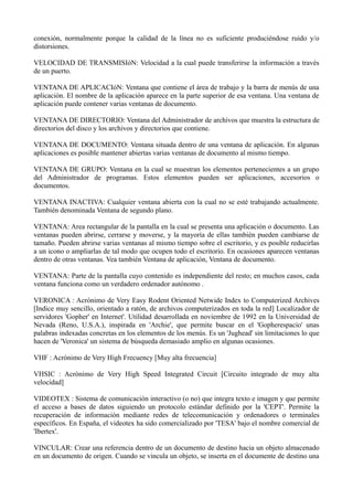 conexión, normalmente porque la calidad de la línea no es suficiente produciéndose ruido y/o 
distorsiones. 
VELOCIDAD DE TRANSMISIóN: Velocidad a la cual puede transferirse la información a través 
de un puerto. 
VENTANA DE APLICACIóN: Ventana que contiene el área de trabajo y la barra de menús de una 
aplicación. El nombre de la aplicación aparece en la parte superior de esa ventana. Una ventana de 
aplicación puede contener varias ventanas de documento. 
VENTANA DE DIRECTORIO: Ventana del Administrador de archivos que muestra la estructura de 
directorios del disco y los archivos y directorios que contiene. 
VENTANA DE DOCUMENTO: Ventana situada dentro de una ventana de aplicación. En algunas 
aplicaciones es posible mantener abiertas varias ventanas de documento al mismo tiempo. 
VENTANA DE GRUPO: Ventana en la cual se muestran los elementos pertenecientes a un grupo 
del Administrador de programas. Estos elementos pueden ser aplicaciones, accesorios o 
documentos. 
VENTANA INACTIVA: Cualquier ventana abierta con la cual no se esté trabajando actualmente. 
También denominada Ventana de segundo plano. 
VENTANA: Area rectangular de la pantalla en la cual se presenta una aplicación o documento. Las 
ventanas pueden abrirse, cerrarse y moverse, y la mayoría de ellas también pueden cambiarse de 
tamaño. Pueden abrirse varias ventanas al mismo tiempo sobre el escritorio, y es posible reducirlas 
a un icono o ampliarlas de tal modo que ocupen todo el escritorio. En ocasiones aparecen ventanas 
dentro de otras ventanas. Vea también Ventana de aplicación, Ventana de documento. 
VENTANA: Parte de la pantalla cuyo contenido es independiente del resto; en muchos casos, cada 
ventana funciona como un verdadero ordenador autónomo . 
VERONICA : Acrónimo de Very Easy Rodent Oriented Netwide Index to Computerized Archives 
[Indice muy sencillo, orientado a ratón, de archivos computerizados en toda la red] Localizador de 
servidores 'Gopher' en Internet'. Utilidad desarrollada en noviembre de 1992 en la Universidad de 
Nevada (Reno, U.S.A.), inspirada en 'Archie', que permite buscar en el 'Gopherespacio' unas 
palabras indexadas concretas en los elementos de los menús. Es un 'Jughead' sin limitaciones lo que 
hacen de 'Veronica' un sistema de búsqueda demasiado amplio en algunas ocasiones. 
VHF : Acrónimo de Very High Frecuency [Muy alta frecuencia] 
VHSIC : Acrónimo de Very High Speed Integrated Circuit [Circuito integrado de muy alta 
velocidad] 
VIDEOTEX : Sistema de comunicación interactivo (o no) que integra texto e imagen y que permite 
el acceso a bases de datos siguiendo un protocolo estándar definido por la 'CEPT'. Permite la 
recuperación de información mediante redes de telecomunicación y ordenadores o terminales 
específicos. En España, el videotex ha sido comercializado por 'TESA' bajo el nombre comercial de 
'Ibertex'. 
VINCULAR: Crear una referencia dentro de un documento de destino hacia un objeto almacenado 
en un documento de origen. Cuando se vincula un objeto, se inserta en el documente de destino una 
 