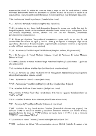 representación visual del mismo tal como un icono o mapa de bits. Se puede editar el objeto 
vinculado directamente dentro del documento de destino. Cuando se modifica el objeto en el 
documento de origen, los cambios introducidos en el mismo se reflejan en el documento de destino. 
VIO : Acrónimo de Virtual Input/Output [Entrada/Salida virtual] 
VLO : Acrónimo de Very Low Frecuencia [Muy baja frecuencia] 
VLSI : Acrónimo de Very Large Scale Integration [Integración a muy gran escala] Este tipo de 
integración permite diseñar circuitos cada vez más reducidos en tamaño lo que, en la práctica, hace 
que nuestros ordenadores, módems, etcétera sean cada vez más diminutos, aumentando 
paradójicamente sus prestaciones. 
VLSI: Siglas que significan "integración de componentes a gran escala" en un chip. Se está 
desarrollando esta técnica en Japón y Estados Unidos y su objetivo es conseguir chips con el 
equivalente a 10 millones de transistores (los chips fabricados actualmente contienen el equivalente 
a medio millón de transistores como máximo). 
VLVB : Acrónimo de Variable-Length Variable-Block [Longitud Variable, Bloque variable] 
VM : 1) Acrónimo de Virtual Machine [Máquina virtual] 2) Acrónimo de Virtual Memory 
[Memoria virtual] 
VM/HPO : Acrónimo de Virtual Machine / High Performance Option [Máquina virtual / Opción de 
alto rendimiento] 
VMI : Acrónimo de Virtual Machine Interface [Interfaz de máquina virtual] 
VMNMA : Acrónimo de Virtual Machine Network Management Application [Aplicación para la 
administración de red de máquina virtual] 
VNET : Acrónimo de Virtual NETwork [Red virtual] 
VPDN : Acrónimo de Virtual Private Data Network [Red privada virtual de datos] 
VPN : Acrónimo de Virtual Private Network [Red privada virtual] 
VR : Acrónimo de Virtual Route [Ruta virtual] Dícese de la ruta que sigue una llamada mediante un 
'CVC' o un 'CVP'. 
VRID : Acrónimo de Virtual Route Identifier [Identificador de ruta virtual] 
VRN : Acrónimo de Virtual Route Number [Número de ruta virtual] 
VSAT : Acrónimo de Very Small Aperture Terminal [Terminal de abertura muy pequeña] Los 
servicios 'VSAT' se apoyan en satélites y estaciones terminales terrestres con antenas de muy 
pequeña abertura. La única red 'VSAT' existente en España hasta el 1/1/95 es la de la petrolera 
'CAMPSA', construida por 'T.E.S.A.'. 
VT : Acrónimo de Virtual Terminal [Terminal virtual] De aplicación en 'OSI'. 
VTAM : Acrónimo de Virtual Telecommunications Access Method [Método de acceso a las 
 