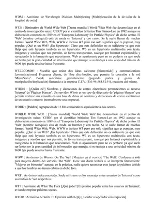 WDM : Acrónimo de Wavelength Division Multiplexing [Multiplexación de la división de la 
longitud de onda] 
WEB : Diminutivo de World Wide Web [Trama mundial] World Wide Web fue desarrollado en el 
centro de investigación suizo: 'CERN' por el científico británico Tim Barnes-Lee en 1992 aunque su 
elaboración comenzó en 1989 en el "European Laboratory for Particle Physics" de dicho centro. El 
'Web' (nombre coloquial) está de moda en 'Internet' y con razón. Se le suele llamar de muchas 
formas: World Wide Web, Web, WWW e incluso W3 pero eso sólo significa que es popular, muy 
popular. ¿Qué es un Web? ¡Un hipertexto! Claro que esta definición no es suficiente ya que este 
Help que está leyendo también es un hipertexto. W3 es un hipertexto multimedia con texto, 
imágenes y sonidos que nos permite, de forma transparente, navegar por Internet explorándola y 
recogiendo la información que necesitamos. Web es apasionante pero no es perfecto ya que suele 
ser lento por la gran cantidad de información que maneja; si no trabaja a una velocidad mínima de 
9600 bps puede resultar hasta frustrante. 
WELLCOMM! : Vocablo que reúne dos ideas welcome [bienvenido] y communications 
[comunicaciones] Programa cliente, de libre distribución, que permite la conexión a la red 
'MicroServe'. Puede solicitarse gratuitamente (pagando portes y gastos de 
manipulación/duplicación) llamando a la empresa C.T.V. (Tel: 96-584.52.91), creadora del mismo. 
WHOIS : [¿Quién es?] Nombres y direcciones de correo electrónico pertenecientes al recurso 
'Internet' de 'Páginas blancas'. Un servidor Whois es un tipo de directorio de 'páginas blancas' que 
permite realizar una consulta en una base de datos de nombres y direcciones de correo electrónico 
de un usuario concreto (normalmente una empresa). 
WORD : [Palabra] Agrupación de 16 bits consecutivos equivalente a dos octetos. 
WORLD WIDE WEB : [Trama mundial] 'World Wide Web' fue desarrollado en el centro de 
investigación suizo: 'CERN' por el científico británico Tim Barnes-Lee en 1992 aunque su 
elaboración comenzó en 1989 en el "European Laboratory for Particle Physics" de dicho centro. El 
'Web' (nombre coloquial) está de moda en Internet y con razón. Se le suele llamar de muchas 
formas: World Wide Web, Web, WWW e incluso W3 pero eso sólo significa que es popular, muy 
popular. ¿Qué es un Web? ¡Un hipertexto! Claro que esta definición no es suficiente ya que este 
Help que está leyendo también es un hipertexto. W3 es un hipertexto multimedia con texto, 
imágenes y sonidos que nos permite, de forma transparente, navegar por Internet explorándola y 
recogiendo la información que necesitamos. Web es apasionante pero no es perfecto ya que suele 
ser lento por la gran cantidad de información que maneja; si no trabaja a una velocidad mínima de 
9600 bps puede resultar hasta frustrante. 
WOW : Acrónimo de Women On The Well [Mujeres en el servicio 'The Well'] Conferencia sólo 
para mujeres dentro del servicio 'The Well'. Tiene una doble lectura si se interpreta literalmente: 
"Mujeres en bienestar" aunque, en la práctica, nadie quiere reconocer este juego de palabras debido 
a que los hombres no tienen cabida en dicho foro. 
WRT : Acrónimo indocumentado. Suele utilizarse en los mensajes entre usuarios de 'Internet' como 
sustitutivo de 'con respecto a'. 
WTF : Acrónimo de What The Fuck [¡Qué joder!] Expresión popular entre los usuarios de 'Internet', 
evitando emplear palabras soeces. 
WTOR : Acrónimo de Write To Operator with Reply [Escribir al operador con respuesta] 
 