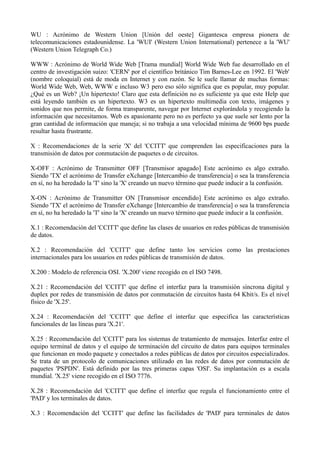 WU : Acrónimo de Western Union [Unión del oeste] Gigantesca empresa pionera de 
telecomunicaciones estadounidense. La 'WUI' (Western Union International) pertenece a la 'WU' 
(Western Union Telegraph Co.) 
WWW : Acrónimo de World Wide Web [Trama mundial] World Wide Web fue desarrollado en el 
centro de investigación suizo: 'CERN' por el científico británico Tim Barnes-Lee en 1992. El 'Web' 
(nombre coloquial) está de moda en Internet y con razón. Se le suele llamar de muchas formas: 
World Wide Web, Web, WWW e incluso W3 pero eso sólo significa que es popular, muy popular. 
¿Qué es un Web? ¡Un hipertexto! Claro que esta definición no es suficiente ya que este Help que 
está leyendo también es un hipertexto. W3 es un hipertexto multimedia con texto, imágenes y 
sonidos que nos permite, de forma transparente, navegar por Internet explorándola y recogiendo la 
información que necesitamos. Web es apasionante pero no es perfecto ya que suele ser lento por la 
gran cantidad de información que maneja; si no trabaja a una velocidad mínima de 9600 bps puede 
resultar hasta frustrante. 
X : Recomendaciones de la serie 'X' del 'CCITT' que comprenden las especificaciones para la 
transmisión de datos por conmutación de paquetes o de circuitos. 
X-OFF : Acrónimo de Transmitter OFF [Transmisor apagado] Este acrónimo es algo extraño. 
Siendo 'TX' el acrónimo de Transfer eXchange [Intercambio de transferencia] o sea la transferencia 
en sí, no ha heredado la 'T' sino la 'X' creando un nuevo término que puede inducir a la confusión. 
X-ON : Acrónimo de Transmitter ON [Transmisor encendido] Este acrónimo es algo extraño. 
Siendo 'TX' el acrónimo de Transfer eXchange [Intercambio de transferencia] o sea la transferencia 
en sí, no ha heredado la 'T' sino la 'X' creando un nuevo término que puede inducir a la confusión. 
X.1 : Recomendación del 'CCITT' que define las clases de usuarios en redes públicas de transmisión 
de datos. 
X.2 : Recomendación del 'CCITT' que define tanto los servicios como las prestaciones 
internacionales para los usuarios en redes públicas de transmisión de datos. 
X.200 : Modelo de referencia OSI. 'X.200' viene recogido en el ISO 7498. 
X.21 : Recomendación del 'CCITT' que define el interfaz para la transmisión síncrona digital y 
duplex por redes de transmisión de datos por conmutación de circuitos hasta 64 Kbit/s. Es el nivel 
físico de 'X.25'. 
X.24 : Recomendación del 'CCITT' que define el interfaz que especifica las características 
funcionales de las líneas para 'X.21'. 
X.25 : Recomendación del 'CCITT' para los sistemas de tratamiento de mensajes. Interfaz entre el 
equipo terminal de datos y el equipo de terminación del circuito de datos para equipos terminales 
que funcionan en modo paquete y conectados a redes públicas de datos por circuitos especializados. 
Se trata de un protocolo de comunicaciones utilizado en las redes de datos por conmutación de 
paquetes 'PSPDN'. Está definido por las tres primeras capas 'OSI'. Su implantación es a escala 
mundial. 'X.25' viene recogido en el ISO 7776. 
X.28 : Recomendación del 'CCITT' que define el interfaz que regula el funcionamiento entre el 
'PAD' y los terminales de datos. 
X.3 : Recomendación del 'CCITT' que define las facilidades de 'PAD' para terminales de datos 
 