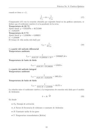 Práctica No. 9: Cinética Quı́mica
cuando se tiene n = 2.
1
CA
= kt +
1
CA,0
(17)
Comparando (17) con la ecuación obtenida por regresión lineal en las gráficas anteriores, se
deduce que el coeficiente cinético k es la pendiente de la recta.
Temperatura de 23 °C:
Ajuste lineal: y = 0,052479x + 40,715489
k = 0,052479
Temperatura de 9 °C:
Ajuste lineal: y = 5,216038x + 0,999851
k = 5,216038
El tiempo de vida media está dado por
t1/2 =
1
kCA,0
(18)
k a partir del método diferencial
Temperatura ambiente
t1/2 =
1
10,01 M × 6,250544 × 10−6
= 15998607,48 s
Temperatura de baño de hielo
t1/2 =
1
10,01 M × 25,346331
= 3,9453 s
k a partir del método integral
Temperatura ambiente
t1/2 =
1
10,01 M × 0,052479
= 1905,52 s
Temperatura de baño de hielo
t1/2 =
1
10,01 M × 5,216038
= 19,171 s
La relación entre el coeficiente cinético y la temperatura de reacción está dada por el modelo
de Arrhenius:
k = Ae−
EA
RT (19)
En donde
EA: Energı́a de activación
A: Factor de frecuencia de colisiones o constante de Arrhenius
R: Constante molar de los gases
T: Temperatura termodinámica [Kelvin]
12
 