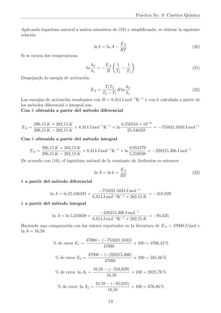 Práctica No. 9: Cinética Quı́mica
Aplicando logaritmo natural a ambos miembros de (19) y simplificando, se obtiene la siguiente
relación
ln k = ln A −
EA
RT
(20)
Si se tienen dos temperaturas,
ln
k2
k1
= −
EA
R

1
T2
−
1
T1

(21)
Despejando la energı́a de activación,
EA =
T1T2
T2 − T1
R ln
k2
k1
(22)
Las energı́as de activación resultantes con R = 8,314 J mol−1
K−1
y con k calculada a partir de
los métodos diferencial e integral son:
Con k obtenida a partir del método diferencial
EA =
296,15 K × 282,15 K
296,15 K − 282,15 K
× 8,314 J mol−1
K−1
× ln
6,250544 × 10−6
25,346331
= −755021,5033 J mol−1
Con k obtenida a partir del método integral
EA =
296,15 K × 282,15 K
296,15 K − 282,15 K
× 8,314 J mol−1
K−1
× ln
0,052479
5,216038
= −228215,306 J mol−1
De acuerdo con (19), el logaritmo natural de la constante de Arrhenius es entonces
ln A = ln k +
EA
RT
(23)
k a partir del método diferencial
ln A = ln 25,346331 +
−755021,5033 J mol−1
8,314 J mol−1K−1 × 282,15 K
= −318,629
k a partir del método integral
ln A = ln 5,216038 +
−228215,306 J mol−1
8,314 J mol−1K−1 × 282,15 K
= −95,635
Haciendo una comparación con los valores reportados en la literatura de EA = 47000 J/mol y
ln A = 16,58:
% de error E1 =
47000 − (−755021,5033)
47000
× 100 = 1706,42 %
% de error E2 =
47000 − (−228215,306)
47000
× 100 = 585,56 %
% de error ln A1 =
16,58 − (−318,629)
16,58
× 100 = 2021,76 %
% de error ln A2 =
16,58 − (−95,635)
16,58
× 100 = 676,80 %
13
 