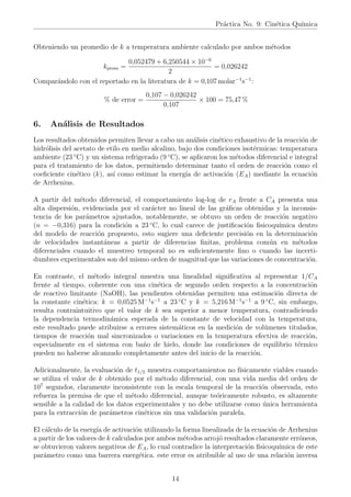 Práctica No. 9: Cinética Quı́mica
Obteniendo un promedio de k a temperatura ambiente calculado por ambos métodos
kprom =
0,052479 + 6,250544 × 10−6
2
= 0,026242
Comparándolo con el reportado en la literatura de k = 0,107 molar−1
s−1
:
% de error =
0,107 − 0,026242
0,107
× 100 = 75,47 %
6. Análisis de Resultados
Los resultados obtenidos permiten llevar a cabo un análisis cinético exhaustivo de la reacción de
hidrólisis del acetato de etilo en medio alcalino, bajo dos condiciones isotérmicas: temperatura
ambiente (23 ◦
C) y un sistema refrigerado (9 ◦
C), se aplicaron los métodos diferencial e integral
para el tratamiento de los datos, permitiendo determinar tanto el orden de reacción como el
coeficiente cinético (k), ası́ como estimar la energı́a de activación (EA) mediante la ecuación
de Arrhenius.
A partir del método diferencial, el comportamiento log-log de rA frente a CA presenta una
alta dispersión, evidenciada por el carácter no lineal de las gráficas obtenidas y la inconsis-
tencia de los parámetros ajustados, notablemente, se obtuvo un orden de reacción negativo
(n = −0,316) para la condición a 23 ◦
C, lo cual carece de justificación fisicoquı́mica dentro
del modelo de reacción propuesto, esto sugiere una deficiente precisión en la determinación
de velocidades instantáneas a partir de diferencias finitas, problema común en métodos
diferenciales cuando el muestreo temporal no es suficientemente fino o cuando las incerti-
dumbres experimentales son del mismo orden de magnitud que las variaciones de concentración.
En contraste, el método integral muestra una linealidad significativa al representar 1/CA
frente al tiempo, coherente con una cinética de segundo orden respecto a la concentración
de reactivo limitante (NaOH), las pendientes obtenidas permiten una estimación directa de
la constante cinética: k = 0,0525 M−1
s−1
a 23 ◦
C y k = 5,216 M−1
s−1
a 9 ◦
C, sin embargo,
resulta contraintuitivo que el valor de k sea superior a menor temperatura, contradiciendo
la dependencia termodinámica esperada de la constante de velocidad con la temperatura,
este resultado puede atribuirse a errores sistemáticos en la medición de volúmenes titulados,
tiempos de reacción mal sincronizados o variaciones en la temperatura efectiva de reacción,
especialmente en el sistema con baño de hielo, donde las condiciones de equilibrio térmico
pueden no haberse alcanzado completamente antes del inicio de la reacción.
Adicionalmente, la evaluación de t1/2 muestra comportamientos no fı́sicamente viables cuando
se utiliza el valor de k obtenido por el método diferencial, con una vida media del orden de
107
segundos, claramente inconsistente con la escala temporal de la reacción observada, esto
refuerza la premisa de que el método diferencial, aunque teóricamente robusto, es altamente
sensible a la calidad de los datos experimentales y no debe utilizarse como única herramienta
para la extracción de parámetros cinéticos sin una validación paralela.
El cálculo de la energı́a de activación utilizando la forma linealizada de la ecuación de Arrhenius
a partir de los valores de k calculados por ambos métodos arrojó resultados claramente erróneos,
se obtuvieron valores negativos de EA, lo cual contradice la interpretación fisicoquı́mica de este
parámetro como una barrera energética. este error es atribuible al uso de una relación inversa
14
 