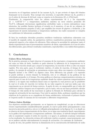 Práctica No. 9: Cinética Quı́mica
incorrecta en el logaritmo natural de las razones k2/k1, lo que revierte el signo del término
dominante en la ecuación. Tras corregir esta inversión, es esperable obtener un EA positivo y
en el orden de decenas de kJ/mol, como se reporta en la literatura (EA ≈ 47 kJ/mol).
Finalmente, la comparación entre los valores experimentales de k y los reportados
(k = 0,107 M−1
s−1
a temperatura ambiente) muestra un error relativo promedio del
75,47 %, reflejando desviaciones significativas atribuibles tanto a errores sistemáticos como
aleatorios, las posibles fuentes incluyen el retardo en el muestreo, el uso de un volumen de
muestra relativamente pequeño (5 mL), que amplifica los errores de pipeteo y titulación, y las
suposiciones de mezcla instantánea y temperatura uniforme, las cuales raramente se cumplen
en condiciones de laboratorio académico.
Si bien los resultados obtenidos permiten establecer tendencias cualitativas coherentes con
el modelo de segundo orden, los parámetros cinéticos cuantitativos presentan una desviación
sustancial respecto a los valores de referencia. Esto subraya la necesidad de optimizar tanto el
diseño experimental como el procesamiento numérico de datos, especialmente en el uso de méto-
dos diferenciales, para obtener resultados consistentes, reproducibles y con validez fisicoquı́mica.
7. Conclusiones
Calixto Rivas Sebastian
En la práctica presente se logró observar el consumo de los reactantes a temperatura ambiente
ası́ como en baño de hielo, también se pudo observar la influencia de la temperatura en la
velocidad de reacción siendo que a mayor la temperatura, la reacción se lleva a cabo con mayor
rapidez. Por otra parte, para el coeficiente cinético, el orden de reacción, el tiempo de vida
media y la energı́a de activación se presentaron errores muy altos con respecto a la literatura
llegando incluso a los 1700 % en algunos casos. Esta diferencia tan grande a lo esperado
se puede atribuir a errores durante la titulación, esto se ve reflejado en las gráficas de las
velocidades promedio vs el tiempo. En estas gráficas se observan comportamientos extraños, en
especial para el caso de la temperatura ambiente donde los valores muestran comportamientos
caóticos y no siguen una tendencia lineal como se esperaba lo cual provoca que la pendiente
la cual es el orden de reacción (n) incluso da un valor negativo lo cual nos indica que este
experimento no se ejecutó de forma correcta. A partir de esto, es comprensible que el valor del
coeficiente cinético tampoco sea el esperado y por lo tanto, esto no nos haya permitido calcular
el tiempo de vida media de las reacciones ni aplicar la fórmula de Arrhenius para calcular la
energı́a de activación de las reacciones. Con todo lo anterior dicho, podemos considerar que los
objetivos de la práctica no se cumplieron de forma satisfactoria, excluyendo el primero donde
se requerı́a medir el consumo de los reactantes a diferentes temperaturas.
Chávez Juárez Rodrigo
Los objetivos establecidos previamente, no se lograron en completitud, ya que se obtuvieron
errores experimentales considerablemente grandes, lo cual se pudo deber principalmente a una
incorrecta ejecución práctica, esto se ve reflejado principalmente en las figuras 3 y 4, en donde no
se observa un buen comportamiento de los datos, no se sigue una tendencia lineal, especialmente
en la gráfica del experimento a temperatura ambiente. Ası́ mismo, el método integral utilizado
sólo es consistente cuando el orden de reacción n es igual a 2, pudiendo ocasionar variaciones
en los resultados. La obtención errónea del coeficiente cinético ocasionó, consecuentemente, que
no se pudiera calcular adecuadamente la energı́a de activación y la constante de Arrhenius.
A pesar de esto, fue posible observar la disminución de la concentración del hidróxido de sodio
15
 