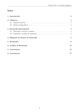 Práctica No. 9: Cinética Quı́mica
Índice
1. Introducción 3
2. Objetivos 4
2.1. Objetivo General . . . . . . . . . . . . . . . . . . . . . . . . . . . . . . . . . . . 4
2.2. Objetivos Especı́ficos . . . . . . . . . . . . . . . . . . . . . . . . . . . . . . . . . 4
3. Desarrollo Experimental 4
3.1. Materiales, reactivos y equipos . . . . . . . . . . . . . . . . . . . . . . . . . . . . 4
3.2. Toxicidad y medidas de seguridad . . . . . . . . . . . . . . . . . . . . . . . . . . 5
4. Diagrama de bloques de desarrollo 5
5. Resultados 6
6. Análisis de Resultados 14
7. Conclusiones 15
8. Cuestionario 17
2
 