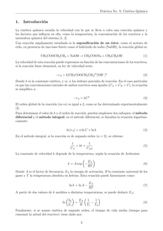 Práctica No. 9: Cinética Quı́mica
1. Introducción
La cinética quı́mica estudia la velocidad con la que se lleva a cabo una reacción quı́mica y
los factores que influyen en ella, como la temperatura, la concentración de los reactivos y la
naturaleza quı́mica del sistema [1, 2].
Una reacción ampliamente estudiada es la saponificación de un éster, como el acetato de
etilo, en presencia de una base fuerte como el hidróxido de sodio (NaOH), la reacción global es:
CH3COOCH2CH3 + NaOH → CH3COONa + CH3CH2OH (1)
La velocidad de esta reacción puede expresarse en función de las concentraciones de los reactivos,
si la reacción fuese elemental, su ley de velocidad serı́a:
−rA = k[CH3COOCH2CH3]m
[OH−
]n
(2)
Donde k es la constante cinética, y m, n los órdenes parciales de reacción. En el caso particular
en que las concentraciones iniciales de ambos reactivos sean iguales (CA = CB = C), la ecuación
se simplifica a:
−rA = kC2
(3)
El orden global de la reacción (m+n) es igual a 2, como se ha determinado experimentalmente
[3].
Para determinar el valor de k y el orden de reacción, pueden emplearse dos enfoques: el método
diferencial y el método integral, en el método diferencial, se linealiza la ecuación logarı́tmi-
camente:
ln |rA| = n ln C + ln k (4)
En el método integral, si la reacción es de segundo orden (n = 2), se obtiene:
1
CA
= kt +
1
CA,0
(5)
La constante de velocidad k depende de la temperatura, según la ecuación de Arrhenius:
k = A exp

−
EA
RT

(6)
Donde A es el factor de frecuencia, EA la energı́a de activación, R la constante universal de los
gases y T la temperatura absoluta en kelvins. Esta ecuación puede linearizarse como:
ln k = ln A −
EA
RT
(7)
A partir de dos valores de k medidos a distintas temperaturas, se puede deducir EA:
ln

k2
k1

=
EA
R

1
T1
−
1
T2

(8)
Finalmente, si se asume cinética de segundo orden, el tiempo de vida media (tiempo para
consumir la mitad del reactivo) viene dado por:
3
 