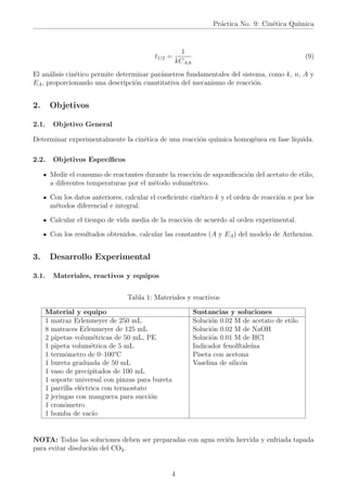 Práctica No. 9: Cinética Quı́mica
t1/2 =
1
kCA,0
(9)
El análisis cinético permite determinar parámetros fundamentales del sistema, como k, n, A y
EA, proporcionando una descripción cuantitativa del mecanismo de reacción.
2. Objetivos
2.1. Objetivo General
Determinar experimentalmente la cinética de una reacción quı́mica homogénea en fase lı́quida.
2.2. Objetivos Especı́ficos
Medir el consumo de reactantes durante la reacción de saponificación del acetato de etilo,
a diferentes temperaturas por el método volumétrico.
Con los datos anteriores, calcular el coeficiente cinético k y el orden de reacción n por los
métodos diferencial e integral.
Calcular el tiempo de vida media de la reacción de acuerdo al orden experimental.
Con los resultados obtenidos, calcular las constantes (A y EA) del modelo de Arrhenius.
3. Desarrollo Experimental
3.1. Materiales, reactivos y equipos
Tabla 1: Materiales y reactivos
Material y equipo Sustancias y soluciones
1 matraz Erlenmeyer de 250 mL
8 matraces Erlenmeyer de 125 mL
2 pipetas volumétricas de 50 mL, PE
1 pipeta volumétrica de 5 mL
1 termómetro de 0–100°C
1 bureta graduada de 50 mL
1 vaso de precipitados de 100 mL
1 soporte universal con pinzas para bureta
1 parrilla eléctrica con termostato
2 jeringas con manguera para succión
1 cronómetro
1 bomba de vacı́o
Solución 0.02 M de acetato de etilo
Solución 0.02 M de NaOH
Solución 0.01 M de HCl
Indicador fenolftaleı́na
Piseta con acetona
Vaselina de silicón
NOTA: Todas las soluciones deben ser preparadas con agua recién hervida y enfriada tapada
para evitar disolución del CO2.
4
 