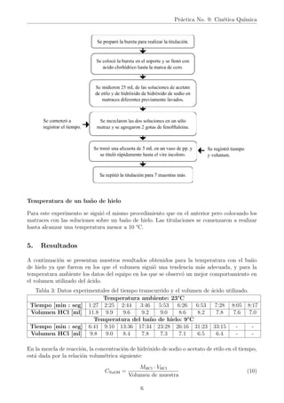 Práctica No. 9: Cinética Quı́mica
Temperatura de un baño de hielo
Para este experimento se siguió el mismo procedimiento que en el anterior pero colocando los
matraces con las soluciones sobre un baño de hielo. Las titulaciones se comenzaron a realizar
hasta alcanzar una temperatura menor a 10 °C.
5. Resultados
A continuación se presentan nuestros resultados obtenidos para la temperatura con el baño
de hielo ya que fueron en los que el volumen siguió una tendencia más adecuada, y para la
temperatura ambiente los datos del equipo en los que se observó un mejor comportamiento en
el volumen utilizado del ácido.
Tabla 3: Datos experimentales del tiempo transcurrido y el volumen de ácido utilizado.
Temperatura ambiente: 23°C
Tiempo [min : seg] 1:27 2:25 2:44 3:46 5:53 6:26 6:53 7:28 8:05 8:17
Volumen HCl [ml] 11.8 9.9 9.6 9.2 9.0 8.6 8.2 7.8 7.6 7.0
Temperatura del baño de hielo: 9°C
Tiempo [min : seg] 6:41 9:10 13:36 17:34 23:28 26:16 31:23 33:15 - -
Volumen HCl [ml] 9.8 9.0 8.4 7.8 7.3 7.1 6.5 6.4 - -
En la mezcla de reacción, la concentración de hidróxido de sodio o acetato de etilo en el tiempo,
está dada por la relación volumétrica siguiente:
CNaOH =
MHCl · VHCl
Volumen de muestra
(10)
6
 