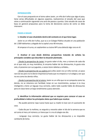 INTRODUCCIÓN
     Con el caso propuesto en el tema sobre Javier, un niño de 4 años que algo el pasa,
tiene serias dificultades en algunos aspectos, realizaremos el estudio del caso que
viene a continuación siguiendo una sería de pautas o puntos. Este estudio de casos de
basa en general propuestas para la toma de decisiones acerca de como se debe
intervenir.


    PASOS A SEGUIR
    1. Estudiar el caso situándolo dentro del contexto en el que tiene lugar.
    Javier es un niño de 4 años, que va a un Colegio Público situado en una población
de 1.500 habitantes y alegado de la capital unos 40 minutos.
    Al empezar el curso, en septiembre su tutora Mª Luisa detectó algo raro en él.


    2. Analizar el caso desde distintas perspectivas tratando de señalas las
principales variables que describen la situación planteada.
    - Desde la perspectiva de Javier: Le gusta saber el día, mes y número de cada día
en el que está, es muy maniático, le encanta hablar de los dinosaurios, le gusta esta
solo, el posesivo con sus juguetes, a veces tiene rabietas y enfados…
    - Desde la perspectiva de sus padres:para ellos Javier era un niño normal, un poco
raro tal vez pero no le dieron importancia hasta que no empezó a ir al colegio y ver que
no era como los demás niños.
     - Desde la perspectiva de la tutora: Javier es un niño que no se comporta como los
demás, no se relaciona con facilidad, torpe en sus movimientos, aunque si es muy
inteligente y tiene un leguaje muy correcto, sobre todo cuando habla de dinosaurios
pero en clase tiene un bajo rendimiento y poca atención.


    3. Identificar la información adicional que se requiere para conocer el caso en
profundidad e indicar los principales datos que habría que recalcar.
    - No puede ponerse ropa nueva hasta que su madre la lave con el suavizante de
casa.
     - Cada día por la mañana, se angustia y necesita saber el día de la semana que es
así como el mes y el número y si tiene que ir o no al colegio ese día.
   - Lenguaje muy correcto. Le gusta hablar de los dinosaurios y es imposible
cambiarle de tema.




                                                                                     3
 