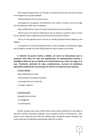 - No comparte experiencias, es cerrado a la hora de contar las cosas que le pasan
en el colegio o en casa por ejemplo.
    - Intelectualmente lleva un buen ritmo.
   - No juega con los juguetes, los desmonta y los vuelve a montar y ya no los coge
más. No deja que nadie coja sus juguetes.
    - Bajo rendimiento en clase y no tiene interés por las tareas escolares.
    - Parece que no le interesa relacionarse con los demás y cuando lo hace, lo hace
de una manera torpe e ingenua lo que provoca las burlas de los demás.
    - No es un niño agresivo pero si de vez en cuando presenta fuertes rabietas y tira
objetos.
     - En especial en la clase de Educación Física, tiene ansiedad, no entiende las reglas
de los juegos y cuando se le dice de participar en ellos se opone y se enfada.


    4. Detectar los puntos fuertes y débiles, así como las interacciones que se
producen entre ellos, los roles más significativos, los planteamientos teóricos e
ideológicos desde los que se plantean las intervenciones que entran en juego en el
caso. Finalmente, partiendo de estas consideraciones, enumerar los problemas
planteados estableciendo una jerarquía en razón de su importancia y/o urgencia.
    • Puntos débiles:
    -Bajo rendimiento en clase.
    - Poca atención a las tareas escolares.
    - La socialización con los demás.
    - Es torpe e ingenuo.


    • Puntos fuertes:
    -Lenguaje muy correcto.
    - Es inteligente.
    - Los dinosaurios.


    A Javier le gusta estar solo y tiene manías como la del suavizante o la de saber el
día de la semana, desmontar juguetes, que le gusten mucho los dinosaurios… pero
estas no son conductas que haya que abordar para corregirlas porque tampoco son
cosas malas que consideramos que puedan influir en su futuro.




                                                                                     4
 
