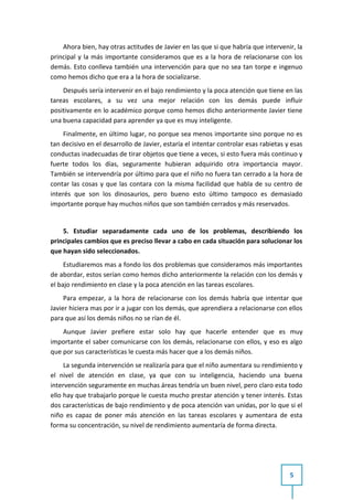 Ahora bien, hay otras actitudes de Javier en las que si que habría que intervenir, la
principal y la más importante consideramos que es a la hora de relacionarse con los
demás. Esto conlleva también una intervención para que no sea tan torpe e ingenuo
como hemos dicho que era a la hora de socializarse.
    Después sería intervenir en el bajo rendimiento y la poca atención que tiene en las
tareas escolares, a su vez una mejor relación con los demás puede influir
positivamente en lo académico porque como hemos dicho anteriormente Javier tiene
una buena capacidad para aprender ya que es muy inteligente.
     Finalmente, en último lugar, no porque sea menos importante sino porque no es
tan decisivo en el desarrollo de Javier, estaría el intentar controlar esas rabietas y esas
conductas inadecuadas de tirar objetos que tiene a veces, si esto fuera más continuo y
fuerte todos los días, seguramente hubieran adquirido otra importancia mayor.
También se intervendría por último para que el niño no fuera tan cerrado a la hora de
contar las cosas y que las contara con la misma facilidad que habla de su centro de
interés que son los dinosaurios, pero bueno esto último tampoco es demasiado
importante porque hay muchos niños que son también cerrados y más reservados.


    5. Estudiar separadamente cada uno de los problemas, describiendo los
principales cambios que es preciso llevar a cabo en cada situación para solucionar los
que hayan sido seleccionados.
     Estudiaremos mas a fondo los dos problemas que consideramos más importantes
de abordar, estos serían como hemos dicho anteriormente la relación con los demás y
el bajo rendimiento en clase y la poca atención en las tareas escolares.
     Para empezar, a la hora de relacionarse con los demás habría que intentar que
Javier hiciera mas por ir a jugar con los demás, que aprendiera a relacionarse con ellos
para que así los demás niños no se rían de él.
    Aunque Javier prefiere estar solo hay que hacerle entender que es muy
importante el saber comunicarse con los demás, relacionarse con ellos, y eso es algo
que por sus características le cuesta más hacer que a los demás niños.
     La segunda intervención se realizaría para que el niño aumentara su rendimiento y
el nivel de atención en clase, ya que con su inteligencia, haciendo una buena
intervención seguramente en muchas áreas tendría un buen nivel, pero claro esta todo
ello hay que trabajarlo porque le cuesta mucho prestar atención y tener interés. Estas
dos características de bajo rendimiento y de poca atención van unidas, por lo que si el
niño es capaz de poner más atención en las tareas escolares y aumentara de esta
forma su concentración, su nivel de rendimiento aumentaría de forma directa.




                                                                                      5
 