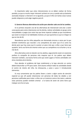 Es importante saber que estas intervenciones no se deben realizar de forma
paralela, ya que es mucho mejor intervenir primero en una y cuando este ya bastante
avanzada empezar a intervenir en la siguiente, ya que el niño con tantas cosas nuevas
puede colapsarse y sería algo negativo para él.


    6. Generar diversas alternativas de acción para abordar cada uno de los cambios.
    En la primera situación una de las alternativas de intervención sería dar a Javier
unas pautas para como relacionarse con los demás, realizar actividades en grupo como
manualidades o juegos (con estos hay que tener especial cuidado ya que recordemos
que Javier es torpe en las habilidades motoras y lo que queremos es que se integre no
que se rían de él).
     Recordemos que los niños pequeños son demasiado sinceros a veces por lo que
también tendríamos que recordar a los compañeros de Javier que él es como los
demás pero que hay cosas que le cuestan un poco más que a ellos y que tiene que
ayudarle. Sería una forma de intentar evitar que sus compañeros no se burlen y no se
rían de él.
     Otra alternativa sería la relación con los adultos, seguramente Javier en ocasiones
prefiera la compañía de personas más mayores que él. Los padres aquí deben
intervenir también, una buena forma sería que Javier jugara o hiciera actividades con
otros miembros de la familia.
    Para abordar el problema del bajo rendimiento y la baja atención en centro
deberá desarrollar un PTI para Javier. Seria bueno enfocar todas las actividades desde
el centro de interés del niño, los dinosaurios, y poco a poco ir introduciendo
elementos.
    Es muy conveniente que los padres lleven a Javier a algún centro de atención
especial ya que allí puede relacionarse con personas de todas las edades y con
personas cualificadas para tratar a niños con un trastorno como el de Javier y además
estas personas pueden también orientar a la tutora de Javier de como tiene que
trabajar con él en el aula.




                                                                                   6
 