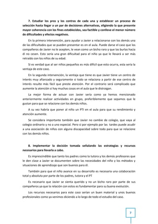 7. Estudiar los pros y los contras de cada una y establecer un proceso de
selección hasta llegar a un par de decisiones alternativas, eligiendo la que presente
mayor coherencia con los fines establecidos, sea factible y conlleve el menor número
de dificultades y efectos negativos.
     En la primera intervención, para ayudar a Javier a relacionarse con los demás una
de las dificultades que se pueden presentar es en el aula. Puede darse el caso que los
compañeros de Javier no le acepten, le vean como un bicho raro y que las burlas hacia
él no cesen. Esto sería una gran dificultad para el niño ya que le llevará a ser más
retraído con los niños de su edad.
    Si es verdad que al ser niños pequeños es más difícil que esto ocurra, esta sería la
ventaja de este caso.
     En la segunda intervención, la ventaja que tiene es que Javier tiene un centro de
interés muy afianzado y seguramente si todo se relaciona a partir de ese centro de
interés resulte más fácil que preste atención. Por el contrario será complicado que
aumente la atención si hay muchas cosas en el aula que le distraigan.
    La mejor forma de actuar con Javier sería como ya hemos mencionado
anteriormente realizar actividades en grupo, preferiblemente que sepamos que le
gustan para que se relacione con los demás niños.
    A su vez habría que poner al niño un PTI en el aula para que su rendimiento y
atención aumente.
    Se considera importante también que Javier no cambie de colegio, que vaya al
colegio ordinario y no a uno especial. Pero si por ejemplo por las tardes puede acudir
a una asociación de niños con alguna discapacidad sobre todo para que se relacione
con los demás niños.


    8. Implementar la decisión tomada señalando las estrategias y recursos
necesarios para llevarla a cabo.
     Es imprescindible que tanto los padres como la tutora y los demás profesores que
le den clase a Javier se documenten sobre las necesidades del niño y los métodos y
situaciones de aprendizaje que son buenos para él.
    También para que el niño avance en su desarrollo es necesaria una colaboración
total y absoluta por parte de los padres, tutora y el PT
   Es necesario que Javier se sienta querido y no un bicho raro por parte de sus
compañeros ya que la relación con estos es fundamentar para su buena evolución.
    Los recursos necesarios para este caso serían un buen material y unos buenos
profesionales como ya venimos diciendo a lo largo de todo el estudio del caso.




                                                                                   7
 