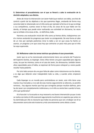 9. Determinar el procedimiento con el que se llevará a cabo la evaluación de la
decisión adoptada y sus efectos.
    Antes de iniciar la intervención con Javier habrá que realizar una tabla, una lista de
control a partir de los objetivos a los que queremos llegar, anotando de forma muy
concreta todo lo relacionado con el niño como por ejemplo la forma en la que se dirige
a sus compañeros, cuantas veces lo hace al día, las cosas de las que habla con los
demás, el tiempo que puede estar realizando una actividad sin distraerse, las veces
que se enfada o tira cosas al día… en definitiva, todo.
     Haremos una evaluación inicial del niño como ya hemos dicho, trabajaremos con
él e iremos anotando los progresos que Javier va consiguiendo. De esta forma al cabo
de un mes por ejemplo podremos mirar la tabla y ver en que cosas ha hecho un
avance, un progreso y en que cosas hay que centrarse un poco más para que el niño
las vaya superando.


    10. Reflexionar sobre los temas teóricos que plantea el caso presentado.
     Javier que no se ha mencionado anteriormente tiene una variante del Trastorno
del Espectro Autista, es Asperger. Estos niños tienen una gran capacidad para algunas
cosas, las que les interesa, como en el caso de Javier, los dinosaurios, también tienen
altas capacidades para el habla, se expresan de forma poco coloquial y a veces puede
resultar hasta pedante.
    Por otro lado carecen de una gran falta de saber como relacionarse con los demás,
y es algo que deberán estar trabajándolo toda su vida, y cuando antes empiecen
mejor.
     Cada Asperger es un mundo pero centrándonos en Javier, este niño tiene unas
manías muy marcadas y si se sale de esas manías seguramente se alteraría, se pondría
nervioso… hay algunas manías que hay que corregirlas porque resultan dañinas, pero
las de Javier son completamente inofensivas y si el niño se siente bien cuando lo hace,
¿Por qué quitárselas?
     A la hora de ir a la escuela es muy necesario una buena intervención ya que si esta
se realiza con éxito el niño avanzará seguramente muchísimo en aspectos que antes no
los dominaba por ello es necesario que todas las personas que van a trabajar con él se
documenten acerca de este trastorno y más concretamente como afecta a Javier.




                                                                                     8
 