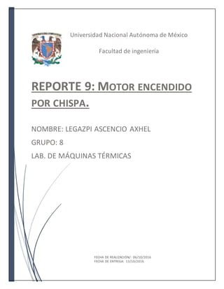 Universidad Nacional Autónoma de México
Facultad de ingeniería
REPORTE 9: MOTOR ENCENDIDO
POR CHISPA.
NOMBRE: LEGAZPI ASCENCIO AXHEL
GRUPO: 8
LAB. DE MÁQUINAS TÉRMICAS
FECHA DE REALIZACIÓN/: 06/10/2016
FECHA DE ENTREGA: 13/10/2016
 