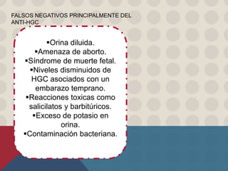 FALSOS NEGATIVOS PRINCIPALMENTE DEL
ANTI-HGC
Orina diluida.
Amenaza de aborto.
Síndrome de muerte fetal.
Niveles disminuidos de
HGC asociados con un
embarazo temprano.
Reacciones toxicas como
salicilatos y barbitúricos.
Exceso de potasio en
orina.
Contaminación bacteriana.
 