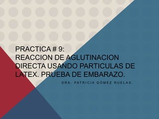 PRACTICA # 9:
REACCION DE AGLUTINACION
DIRECTA USANDO PARTICULAS DE
LATEX. PRUEBA DE EMBARAZO.
D R A . P A T R I C I A G Ó M E Z R U E L A S .
 