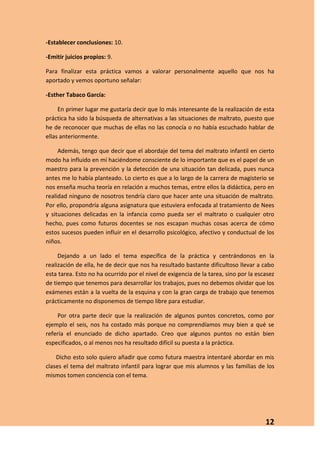 -Establecer conclusiones: 10.

-Emitir juicios propios: 9.

Para finalizar esta práctica vamos a valorar personalmente aquello que nos ha
aportado y vemos oportuno señalar:

-Esther Tabaco García:

     En primer lugar me gustaría decir que lo más interesante de la realización de esta
práctica ha sido la búsqueda de alternativas a las situaciones de maltrato, puesto que
he de reconocer que muchas de ellas no las conocía o no había escuchado hablar de
ellas anteriormente.

     Además, tengo que decir que el abordaje del tema del maltrato infantil en cierto
modo ha influido en mí haciéndome consciente de lo importante que es el papel de un
maestro para la prevención y la detección de una situación tan delicada, pues nunca
antes me lo había planteado. Lo cierto es que a lo largo de la carrera de magisterio se
nos enseña mucha teoría en relación a muchos temas, entre ellos la didáctica, pero en
realidad ninguno de nosotros tendría claro que hacer ante una situación de maltrato.
Por ello, propondría alguna asignatura que estuviera enfocada al tratamiento de Nees
y situaciones delicadas en la infancia como pueda ser el maltrato o cualquier otro
hecho, pues como futuros docentes se nos escapan muchas cosas acerca de cómo
estos sucesos pueden influir en el desarrollo psicológico, afectivo y conductual de los
niños.

     Dejando a un lado el tema específica de la práctica y centrándonos en la
realización de ella, he de decir que nos ha resultado bastante dificultoso llevar a cabo
esta tarea. Esto no ha ocurrido por el nivel de exigencia de la tarea, sino por la escasez
de tiempo que tenemos para desarrollar los trabajos, pues no debemos olvidar que los
exámenes están a la vuelta de la esquina y con la gran carga de trabajo que tenemos
prácticamente no disponemos de tiempo libre para estudiar.

    Por otra parte decir que la realización de algunos puntos concretos, como por
ejemplo el seis, nos ha costado más porque no comprendíamos muy bien a qué se
refería el enunciado de dicho apartado. Creo que algunos puntos no están bien
especificados, o al menos nos ha resultado difícil su puesta a la práctica.

    Dicho esto solo quiero añadir que como futura maestra intentaré abordar en mis
clases el tema del maltrato infantil para lograr que mis alumnos y las familias de los
mismos tomen conciencia con el tema.




                                                                                      12
 