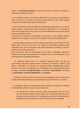infantil. La educación preventiva por tanto está asociada a cambios de conducta y
actitudes por parte de los padres.

- Es aconsejable asesorar a los padres también durante las clases de preparación al
parto, ya que en este tiempo la matrona puede aprovechar para darles algunos
consejos como los que hemos citado anteriormente.

- Es muy importante prevenir los embarazos no deseados, principalmente si se dan en
mujeres jóvenes, ya que estos casos en ocasiones desembocan en un rechazo por
parte de los padres hacia el niño y éste sufre considerablemente las consecuencias del
rencor que focalizan sobre él.
La prevención de embarazos no deseados se puede llevar a cabo mediante charlas y
asambleas en los colegios o institutos en las etapas de iniciación de la adolescencia.

- Los profesionales que están en contacto directo o que pasan mucho tiempo con niños
deben estar al día con este tema y por supuesto su formación académica debe
contemplar esta clase de situaciones para poder descubrir el problema a tiempo y
realizar así las acciones oportunas.
Está claro que la labor de profesionales como médicos, psicólogos, maestros o
cualquier otra persona que pueda estar en contacto con un niño maltratado es muy
importante para el abordaje del problema.

    Un profesional puede prever con antelación aquellas familias que por sus
características específicas pueda presentar situaciones de maltrato. Si dado el caso
llegara a identificar una situación de maltrato infantil, inmediatamente debería
intervenir en el caso en coordinación con el trabajador social, informando sobre redes
de apoyo institucional no gubernamental o remitiendo a Salud Mental a los padres
con toxicomanía o trastornos psiquiátricos o de conducta.

   No debemos olvidar la importancia de la atención psicológica hacia el niño que ha
sufrido determinado maltrato, ya que puede repercutir gravemente en su conducta.


   Los principales lugares o individuos que pueden detectar un problema de maltrato
infantil debido a su trato constante con los niños serían:

       Los miembros de la familia, vecinos o amigos que sospechen que ocurre esta
       clase de maltrato, deben intentar hablar con el niño para informarse de la
       situación que está viviendo. Si las sospechas son verídicas inmediatamente se
       debe denunciar esa situación para que no trascienda a mayor gravedad.




                                                                                    7
 