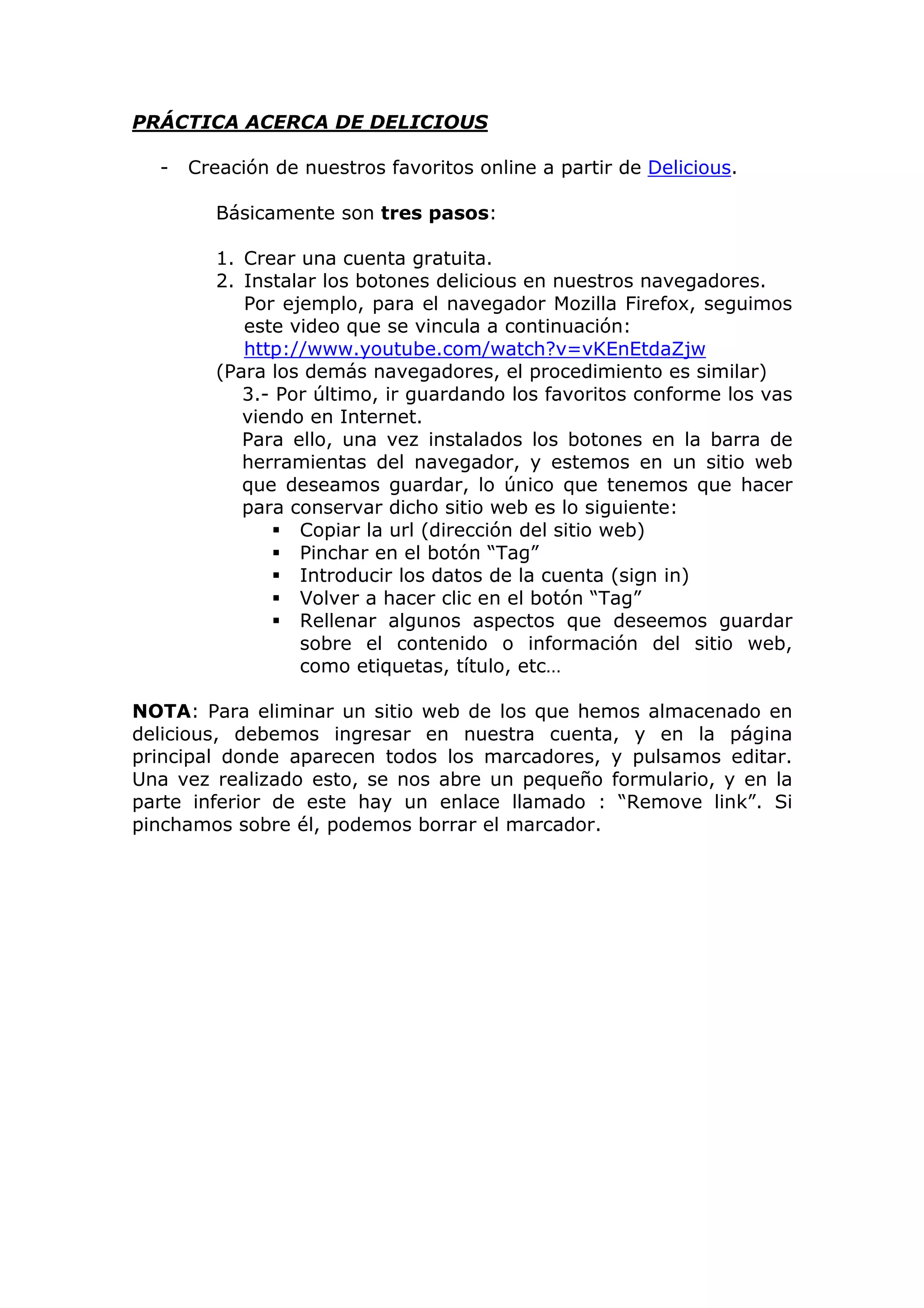 PRÁCTICA ACERCA DE DELICIOUS
- Creación de nuestros favoritos online a partir de Delicious.
Básicamente son tres pasos:
1. Crear una cuenta gratuita.
2. Instalar los botones delicious en nuestros navegadores.
Por ejemplo, para el navegador Mozilla Firefox, seguimos
este video que se vincula a continuación:
http://www.youtube.com/watch?v=vKEnEtdaZjw
(Para los demás navegadores, el procedimiento es similar)
3.- Por último, ir guardando los favoritos conforme los vas
viendo en Internet.
Para ello, una vez instalados los botones en la barra de
herramientas del navegador, y estemos en un sitio web
que deseamos guardar, lo único que tenemos que hacer
para conservar dicho sitio web es lo siguiente:
Copiar la url (dirección del sitio web)
Pinchar en el botón “Tag”
Introducir los datos de la cuenta (sign in)
Volver a hacer clic en el botón “Tag”
Rellenar algunos aspectos que deseemos guardar
sobre el contenido o información del sitio web,
como etiquetas, título, etc…
NOTA: Para eliminar un sitio web de los que hemos almacenado en
delicious, debemos ingresar en nuestra cuenta, y en la página
principal donde aparecen todos los marcadores, y pulsamos editar.
Una vez realizado esto, se nos abre un pequeño formulario, y en la
parte inferior de este hay un enlace llamado : “Remove link”. Si
pinchamos sobre él, podemos borrar el marcador.