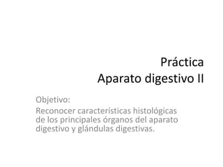 Práctica
                Aparato digestivo II
Objetivo:
Reconocer características histológicas
de los principales órganos del aparato
digestivo y glándulas digestivas.
 