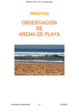 Práctica:​ Observación de ​arena de playa 
 
PRÁCTICA 
 
 
OBSERVACIÓN  
DE  
ARENA DE PLAYA 
 
 
 
 
 
 
 
 
 
 
 
 
 
Iván Ortega Villaizán Roldán ­ 1 ­ 29/10/2013 
 