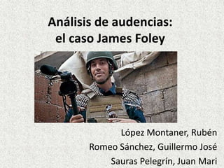 Análisis de audencias: 
el caso James Foley 
López Montaner, Rubén 
Romeo Sánchez, Guillermo José 
Sauras Pelegrín, Juan Mari 
 