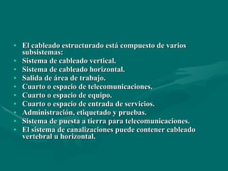 El cableado estructurado está compuesto de varios subsistemas: Sistema de cableado vertical. Sistema de cableado horizontal. Salida de área de trabajo. Cuarto o espacio de telecomunicaciones. Cuarto o espacio de equipo. Cuarto o espacio de entrada de servicios. Administración, etiquetado y pruebas. Sistema de puesta a tierra para telecomunicaciones. El sistema de canalizaciones puede contener cableado vertebral u horizontal. 