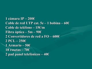 1 cámara IP – 200€ Cable de red UTP cat. 5e – 1 bobina – 60€ Cable de teléfono – 15€/m Fibra óptica – 5m – 90€ 2 Convertidores de red a FO – 600€ 2 PCL – 250€ 1 Armario – 50€ 18 rosetas – 70€ 2 pad panel telefónicos – 40€ 