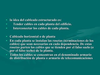 la idea del cableado estructurado es: Tender cables en cada planta del edificio. Interconectar los cables de cada planta. Cableado horizontal o de planta En cada planta se instalan las rosetas (terminaciones de los cables) que sean necesarias en cada dependencia. De estas rosetas parten los cables que se tienden por el falso suelo (o por el falso techo) de la planta. Todos los cables se concentran en el denominado armario de distribución de planta o armario de telecomunicaciones   