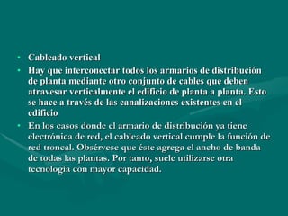Cableado vertical Hay que interconectar todos los armarios de distribución de planta mediante otro conjunto de cables que deben atravesar verticalmente el edificio de planta a planta. Esto se hace a través de las canalizaciones existentes en el edificio   En los casos donde el armario de distribución ya tiene electrónica de red, el cableado vertical cumple la función de red troncal. Obsérvese que éste agrega el ancho de banda de todas las plantas. Por tanto, suele utilizarse otra tecnología con mayor capacidad.   
