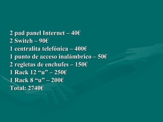 2 pad panel Internet – 40€ 2 Switch – 90€ 1 centralita telefónica – 400€ 1 punto de acceso inalámbrico – 50€ 2 regletas de enchufes – 150€ 1 Rack 12 “u” – 250€ 1 Rack 8 “u” – 200€ Total: 2740€ 