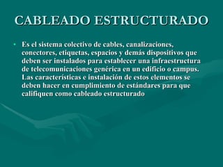 CABLEADO ESTRUCTURADO Es el sistema colectivo de cables, canalizaciones, conectores, etiquetas, espacios y demás dispositivos que deben ser instalados para establecer una infraestructura de telecomunicaciones genérica en un edificio o campus. Las características e instalación de estos elementos se deben hacer en cumplimiento de estándares para que califiquen como cableado estructurado   