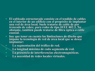El cableado estructurado consiste en el tendido de cables en el interior de un edificio con el propósito de implantar una red de área local. Suele tratarse de cable de par trenzado de cobre, para redes de tipo IEEE 802.3. No obstante, también puede tratarse de fibra óptica o cable coaxial. hay que tener en cuenta las limitaciones de diseño que impone la tecnología de red de área local que se desea implantar: La segmentación del tráfico de red. La longitud máxima de cada segmento de red. La presencia de interferencias electromagnéticas. La necesidad de redes locales virtuales. 
