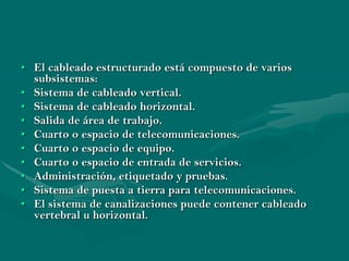 • El cableado estructurado está compuesto de varios
  subsistemas:
• Sistema de cableado vertical.
• Sistema de cableado horizontal.
• Salida de área de trabajo.
• Cuarto o espacio de telecomunicaciones.
• Cuarto o espacio de equipo.
• Cuarto o espacio de entrada de servicios.
• Administración, etiquetado y pruebas.
• Sistema de puesta a tierra para telecomunicaciones.
• El sistema de canalizaciones puede contener cableado
  vertebral u horizontal.
 