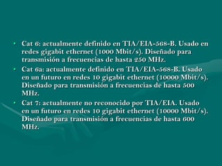 • Cat 6: actualmente definido en TIA/EIA-568-B. Usado en
  redes gigabit ethernet (1000 Mbit/s). Diseñado para
  transmisión a frecuencias de hasta 250 MHz.
• Cat 6a: actualmente definido en TIA/EIA-568-B. Usado
  en un futuro en redes 10 gigabit ethernet (10000 Mbit/s).
  Diseñado para transmisión a frecuencias de hasta 500
  MHz.
• Cat 7: actualmente no reconocido por TIA/EIA. Usado
  en un futuro en redes 10 gigabit ethernet (10000 Mbit/s).
  Diseñado para transmisión a frecuencias de hasta 600
  MHz.
 