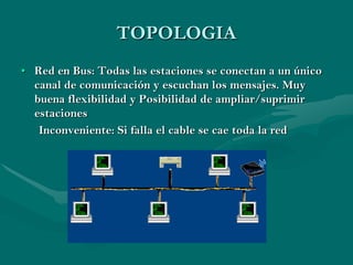 TOPOLOGIA
• Red en Bus: Todas las estaciones se conectan a un único
  canal de comunicación y escuchan los mensajes. Muy
  buena flexibilidad y Posibilidad de ampliar/suprimir
  estaciones
   Inconveniente: Si falla el cable se cae toda la red
 