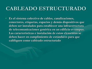 CABLEADO ESTRUCTURADO
• Es el sistema colectivo de cables, canalizaciones,
  conectores, etiquetas, espacios y demás dispositivos que
  deben ser instalados para establecer una infraestructura
  de telecomunicaciones genérica en un edificio o campus.
  Las características e instalación de estos elementos se
  deben hacer en cumplimiento de estándares para que
  califiquen como cableado estructurado
 