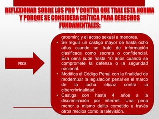 PROS
• La Ley tiene como objetivo combatir el
grooming y el acoso sexual a menores.
• Se regula un castigo mayor de hasta ocho
años cuando se trate de información
clasificada como secreta o confidencial.
Esa pena sube hasta 10 años cuando se
compromete la defensa o la seguridad
nacional.
• Modifica el Código Penal con la finalidad de
modernizar la legislación penal en el marco
de la lucha eficaz contra la
cibercriminalidad.
• Castiga con hasta 4 años a la
discriminación por internet. Una pena
menor al mismo delito cometido a través
otros medios como la televisión.
 