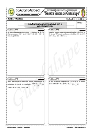 
Profesor: Gabriel Manrique Changanaquí Triunfadores Desde el Principio…!
Se tienen los puntos consecutivos y colíneales A, B, C y
D de modo que: BC = 4, AC + BD = 18, AB – CD = 2.
Calcula: (AB.CD)
Sobre una recta se tienen los puntos consecutivos y
colíneales: A, B, C, D y E. Calcula:
CEAE
DEABAD
Si:
AB = 3; BC = 4; CD = 5; DE = 6.
Sean los puntos consecutivos y colíneales A, B, M, C y
D, siendo “M” punto medio de AD. Halla CD, si: AB +
CD = 10 m, BM – MC = 2 m.
Se dan los puntos consecutivos A, B, C, D y E, siendo
AC + BD +CE = 60 m. Halla AE, si: .
8
7
AEBD
INSTITUCIÓN EDUCATIVA PARTICULAR
21 10 15