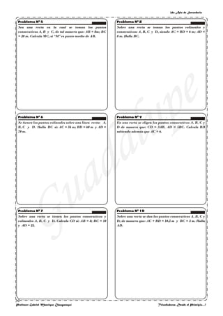 2do Año de Secundaria
Profesor: Gabriel Manrique Changanaquí Triunfadores Desde el Principio…!
Sea una recta en la cual se toman los puntos
consecutivos A, B y C, de tal manera que: AB = 8m; BC
= 20 m. Calcula MC, si “M” es punto medio de AB.
Se tienen los puntos colíneales sobre una línea recta: A,
B, C y D. Halla BC si: AC = 34 m; BD = 60 m y AD =
70 m.
Sobre una recta se tienen los puntos consecutivos y
colíneales A, B, C y D. Calcula CD si: AB = 8; BC = 10
y AD = 25.
Sobre una recta se toman los puntos colíneales y
consecutivos: A, B, C y D, siendo AC = BD = 6 m; AD =
8 m. Halla BC.
En una recta se eligen los puntos consecutivos A, B, C y
D de manera que: CD = 3AB, AD = 5BC. Calcula BD
sabiendo además que AC = 6.
Sobre una recta se dan los puntos consecutivos A, B, C y
D; de manera que: AC + BD = 10,5 m y BC = 3 m. Halla
AD.