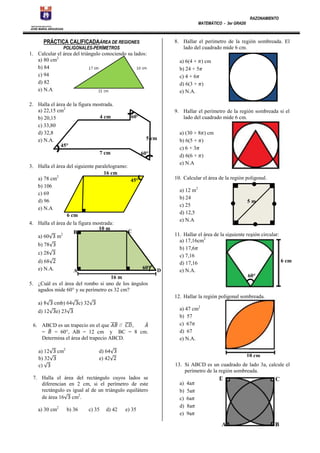 MATEMÁTICO - 3er GRAD0

RAZONAMIENTO

INSTITUCION EDUCATIVA

JOSE MARIA ARGUEDAS

PRÁCTICA CALIFICADAÁREA DE REGIONES

8. Hallar el perímetro de la región sombreada. El
lado del cuadrado mide 6 cm.

POLIGONALES-PERÍMETROS

1. Calcular el área del triángulo conociendo su lados:
a) 80 cm2
b) 84
c) 94
d) 82
e) N.A
2. Halla el área de la figura mostrada.
a) 22,15 cm2
4 cm
b) 20,15
c) 33,80
d) 32,8
e) N.A.
45°
7 cm

a) 6(4 + ) cm
b) 24 + 5
c) 4 + 6
d) 6(3 + )
e) N.A.

9. Hallar el perímetro de la región sombreada si el
lado del cuadrado mide 6 cm.

60°

5 cm
60°

3. Halla el área del siguiente paralelogramo:
16 cm
a) 78 cm2
45°
b) 106
c) 69
d) 96
e) N.A
6 cm
4. Halla el área de la figura mostrada:
10 m
C
B
2
a) 60 m

10. Calcular el área de la región poligonal.
a) 12 m2
b) 24
c) 25
d) 12,5
e) N.A

b) 78
c) 28
d) 68
e) N.A.

60°

A

a) (30 + 8 ) cm
b) 6(5 + )
c) 6 + 3
d) 6(6 + )
e) N.A

16 m
5. ¿Cuál es el área del rombo si uno de los ángulos
agudos mide 60° y su perímetro es 32 cm?

D

5m

11. Hallar el área de la siguiente región circular:
a) 17,16cm2
b) 17,6
c) 7,16
6 cm
d) 17,16
e) N.A.
60°

12. Hallar la región poligonal sombreada.
a) 8
d) 12

cmb) 64

c) 32

e) 23

6. ABCD es un trapecio en el que
//
,
=
= 60°, AB = 12 cm y BC = 8 cm.
Determina el área del trapecio ABCD.
a) 12
b) 32
c)

cm2

d) 64
e) 42

10 cm
m
13. Si ABCD es un cuadrado de lado 3a, calcule el
perímetro de la región sombreada.

7. Halla el área del rectángulo cuyos lados se
diferencian en 2 cm, si el perímetro de este
rectángulo es igual al de un triángulo equilátero
de área 16 cm2.
a) 30 cm2

b) 36

c) 35

d) 42

a) 47 cm2
b) 57
c) 67
d) 67
e) N.A.

e) 35

a)
b)
c)
d)
e)

4a
5a
6a
8a
9a

D

A

C

B

 