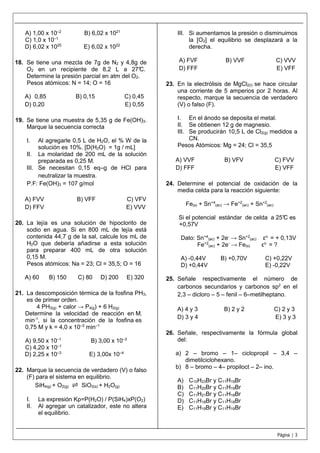 Página | 3
A) 1,00 x 10–2
B) 6,02 x 1021
C) 1,0 x 10–1
D) 6,02 x 1025
E) 6,02 x 1022
18. Se tiene una mezcla de 7g de N2 y 4,8g de
O2 en un recipiente de 8,2 L a 27°C.
Determine la presión parcial en atm del O2.
Pesos atómicos: N = 14; O = 16
A) 0,85 B) 0,15 C) 0,45
D) 0,20 E) 0,55
19. Se tiene una muestra de 5,35 g de Fe(OH)3.
Marque la secuencia correcta
I. Al agregarle 0,5 L de H2O, el % W de la
solución es 10%. [D(H2O) = 1g / mL]
II. La molaridad de 200 mL de la solución
preparada es 0,25 M.
III. Se necesitan 0,15 eq–g de HCl para
neutralizar la muestra.
P.F: Fe(OH)3 = 107 g/mol
A) FVV B) VFF C) VFV
D) FFV E) VVV
20. La lejía es una solución de hipoclorito de
sodio en agua. Si en 800 mL de lejía está
contenida 44,7 g de la sal, calcule los mL de
H2O que debería añadirse a esta solución
para preparar 400 mL de otra solución
0,15 M.
Pesos atómicos: Na = 23; Cl = 35,5; O = 16
A) 60 B) 150 C) 80 D) 200 E) 320
21. La descomposición térmica de la fosfina PH3,
es de primer orden.
4 PH3(g) + calor → P4(g) + 6 H2(g)
Determine la velocidad de reacción en M.
min-1
, si la concentración de la fosfina es
0,75 M y k = 4,0 x 10–3
min–1
A) 9,50 x 10–1
B) 3,00 x 10–3
C) 4,20 x 10–1
D) 2,25 x 10–3
E) 3,00x 10–4
22. Marque la secuencia de verdadero (V) o falso
(F) para el sistema en equilibrio.
SiH4(g) + O2(g) ⇌ SiO2(s) + H2O(g)
I. La expresión Kp=P(H2O) / P(SiH4)xP(O2)
II. Al agregar un catalizador, este no altera
el equilibrio.
III. Si aumentamos la presión o disminuimos
la [O2] el equilibrio se desplazará a la
derecha.
A) FVF B) VVF C) VVV
D) FFF E) VFF
23. En la electrólisis de MgCl2(l) se hace circular
una corriente de 5 amperios por 2 horas. Al
respecto, marque la secuencia de verdadero
(V) o falso (F).
I. En el ánodo se deposita el metal.
II. Se obtienen 12 g de magnesio.
III. Se producirán 10,5 L de Cl2(g) medidos a
CN.
Pesos Atómicos: Mg = 24; Cl = 35,5
A) VVF B) VFV C) FVV
D) FFF E) VFF
24. Determine el potencial de oxidación de la
media celda para la reacción siguiente:
Fe(s) + Sn+4
(ac) → Fe+2
(ac) + Sn+2
(ac)
Si el potencial estándar de celda a 25°C es
+0,57V
Dato: Sn+4
(ac) + 2e-
→ Sn+2
(ac) εo
= + 0,13V
Fe+2
(ac) + 2e-
→ Fe(s) εo
= ?
A) -0,44V B) +0,70V C) +0,22V
D) +0,44V E) -0,22V
25. Señale respectivamente el número de
carbonos secundarios y carbonos sp2
en el
2,3 – dicloro – 5 – fenil – 6–metilheptano.
A) 4 y 3 B) 2 y 2 C) 2 y 3
D) 3 y 4 E) 3 y 3
26. Señale, respectivamente la fórmula global
del:
a) 2 – bromo – 1– ciclopropil – 3,4 –
dimetilciclohexano.
b) 8 – bromo – 4– propiloct – 2– ino.
A) C10H23Br y C11H19Br
B) C11H20Br y C11H19Br
C) C11H21Br y C11H18Br
D) C11H18Br y C11H18Br
E) C11H19Br y C11H19Br
 