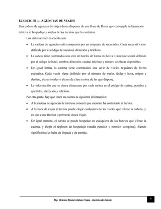 3
Mg. Orleans Moisés Gálvez Tapia - Gestión de Datos I
EJERCICIO 3.- AGENCIAS DE VIAJES
Una cadena de agencias de viajes desea disponer de una Base de Datos que contemple información
relativa al hospedaje y vuelos de los turistas que la contratan.
Los datos a tener en cuenta son:
 La cadena de agencias está compuesta por un conjunto de sucursales. Cada sucursal viene
definida por el código de sucursal, dirección y teléfono. 

 La cadena tiene contratados una serie de hoteles de forma exclusiva. Cada hotel estará definido
por el código de hotel, nombre, dirección, ciudad, teléfono y número de plazas disponibles. 

 De igual forma, la cadena tiene contratados una serie de vuelos regulares de forma
exclusiva. Cada vuelo viene definido por el número de vuelo, fecha y hora, origen y
destino, plazas totales y plazas de clase turista de las que dispone. 

 La información que se desea almacenar por cada turista es el código de turista, nombre y
apellidos, dirección y teléfono. 
Por otra parte, hay que tener en cuenta la siguiente información:
 A la cadena de agencias le interesa conocer que sucursal ha contratado el turista. 

 A la hora de viajar el turista puede elegir cualquiera de los vuelos que ofrece la cadena, y
en que clase (turista o primera) desea viajar. 

 De igual manera, el turista se puede hospedar en cualquiera de los hoteles que ofrece la
cadena, y elegir el régimen de hospedaje (media pensión o pensión completa). Siendo
significativa la fecha de llegada y de partida. 
 