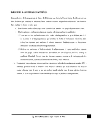 4
Mg. Orleans Moisés Gálvez Tapia - Gestión de Datos I
EJERCICIO 4.- GESTIÓN DE EXÁMENES
Los profesores de la asignatura de Bases de Datos de una Escuela Universitaria deciden crear una
base de datos que contenga la información de los resultados de las pruebas realizadas a los alumnos.
Para realizar el diseño se sabe que:
 Los alumnos están definidos por su n° de matrícula, nombre y el grupo al que asisten a clase. 

 Dichos alumnos realizan dos tipos de pruebas a lo largo del curso académico: 

1. Exámenes escritos: cada alumno realiza varios a lo largo del curso, y se definen por el n°
de examen, el n° de preguntas de que consta y la fecha de realización (la misma para
todos los alumnos que realizan el mismo examen). Evidentemente, es importante
almacenar la nota de cada alumno por examen.
2. Prácticas: se realiza un n° indeterminado de ellas durante el curso académico, algunas
serán en grupo y otras individuales. Se definen por un código de práctica, título y el
grado de dificultad. En este caso los alumnos pueden examinarse de cualquier práctica
cuando lo deseen, debiéndose almacenar la fecha y nota obtenida.
 En cuanto a los profesores, únicamente interesa conocer (además de sus datos personales: DNI y
nombre), quien es el qué ha diseñado cada práctica, sabiendo que en el diseño de una práctica
puede colaborar más de uno, y que un profesor puede diseñar más de una práctica. Interesa,
además, la fecha en que ha sido diseñada cada práctica por el profesor correspondiente. 
 