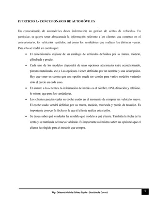 5
Mg. Orleans Moisés Gálvez Tapia - Gestión de Datos I
EJERCICIO 5.- CONCESIONARIO DE AUTOMÓVILES
Un concesionario de automóviles desea informatizar su gestión de ventas de vehículos. En
particular, se quiere tener almacenada la información referente a los clientes que compran en el
concesionario, los vehículos vendidos, así como los vendedores que realizan las distintas ventas.
Para ello se tendrá en cuenta que:
 El concesionario dispone de un catálogo de vehículos definidos por su marca, modelo,
cilindrada y precio. 

 Cada uno de los modelos dispondrá de unas opciones adicionales (aire acondicionado,
pintura metalizada, etc.). Las opciones vienen definidas por un nombre y una descripción.
Hay que tener en cuenta que una opción puede ser común para varios modelos variando
sólo el precio en cada caso. 

 En cuanto a los clientes, la información de interés es el nombre, DNI, dirección y teléfono,
lo mismo que para los vendedores. 

 Los clientes pueden ceder su coche usado en el momento de comprar un vehículo nuevo.
El coche usado vendrá definido por su marca, modelo, matrícula y precio de tasación. Es
importante conocer la fecha en la que el cliente realiza esta cesión. 

 Se desea saber qué vendedor ha vendido qué modelo a qué cliente. También la fecha de la
venta y la matricula del nuevo vehículo. Es importante así mismo saber las opciones que el
cliente ha elegido para el modelo que compra. 
 