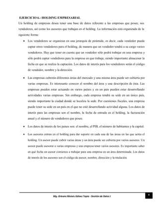 6
Mg. Orleans Moisés Gálvez Tapia - Gestión de Datos I
EJERCICIO 6.- HOLDING EMPRESARIAL
Un holding de empresas desea tener una base de datos referente a las empresas que posee, sus
vendedores, así como los asesores que trabajan en el holding. La información está organizada de la
siguiente forma:
 Los vendedores se organizan en una jerarquía de pirámide, es decir, cada vendedor puede
captar otros vendedores para el holding, de manera que un vendedor tendrá a su cargo varios
vendedores. Hay que tener en cuenta que un vendedor sólo podrá trabajar en una empresa y
sólo podrá captar vendedores para la empresa en que trabaja; siendo importante almacenar la
fecha en que se realiza la captación. Los datos de interés para los vendedores serán el código
de vendedor, nombre y la dirección. 

 Las empresas cubrirán diferentes áreas del mercado y una misma área puede ser cubierta por
varias empresas. Es interesante conocer el nombre del área y una descripción de ésta. Las
empresas pueden estar actuando en varios países y en un país pueden estar desarrollando
actividades varias empresas. Sin embargo, cada empresa tendrá su sede en un único país,
siendo importante la ciudad donde se localiza la sede. Por cuestiones fiscales, una empresa
puede tener su sede en un país en el que no esté desarrollando actividad alguna. Los datos de
interés para las empresas son el nombre, la fecha de entrada en el holding, la facturación
anual y el número de vendedores que posee. 

 Los datos de interés de los países son: el nombre, el PIB, el número de habitantes y la capital. 

 Los asesores entran en el holding para dar soporte en cada una de las áreas en las que actúa el
holding. Un asesor puede cubrir varias áreas y un área puede ser cubierta por varios asesores. Un
asesor puede asesorar a varias empresas y una empresa tener varios asesores. Es importante saber
en qué fecha un asesor comienza a trabajar para una empresa en un área determinada. Los datos
de interés de los asesores son el código de asesor, nombre, dirección y la titulación. 
 